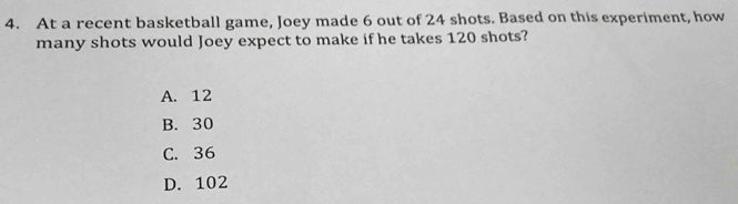 At a recent basketball game, Joey made 6 out of 24 shots. Based on this experiment, how
many shots would Joey expect to make if he takes 120 shots?
A. 12
B. 30
C. 36
D. 102