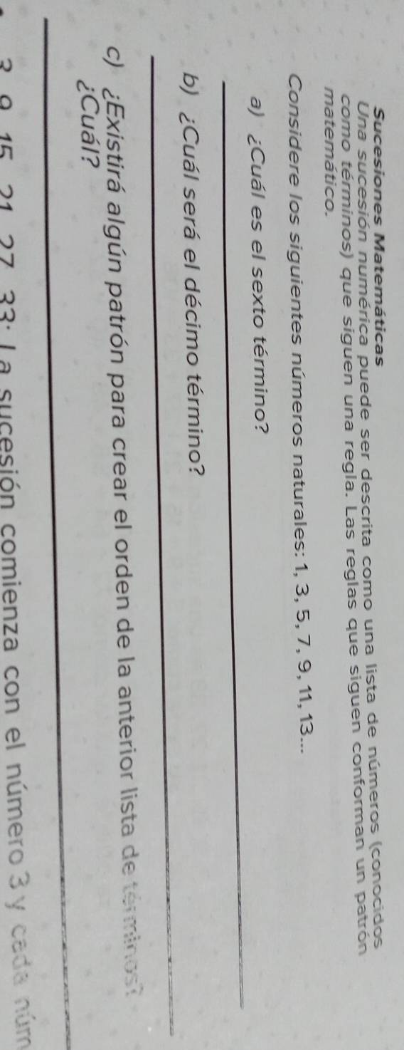 Sucesiones Matemáticas 
Una sucesión numérica puede ser descrita como una lista de números (conocidos 
como términos) que siguen una regla. Las reglas que siguen conforman un patrón 
matemático. 
Considere los siguientes números naturales: 1, 3, 5, 7, 9, 11, 13... 
_ 
a) ¿Cuál es el sexto término? 
_ 
b) ¿Cuál será el décimo término? 
c) ¿Existirá algún patrón para crear el orden de la anterior lista de terminos 
_ 
¿Cuál? 
_
15 * 21. 27. 33 : La sucesión comienza con el número 3 y cada núm