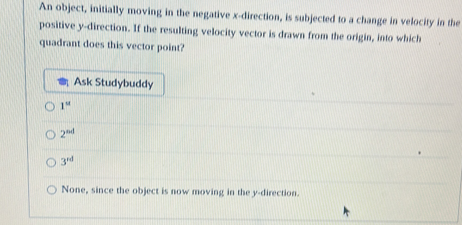 An object, initially moving in the negative x -direction, is subjected to a change in velocity in the
positive y -direction. If the resulting velocity vector is drawn from the origin, into which
quadrant does this vector point?
Ask Studybuddy
1^u
2^(nd)
3^(rd)
None, since the object is now moving in the y -direction.