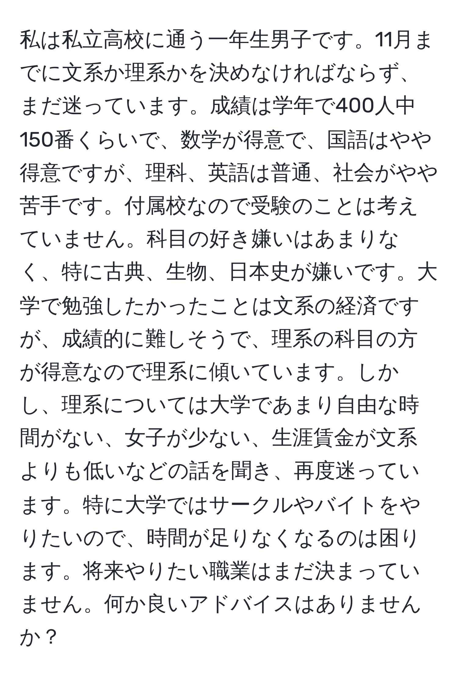 私は私立高校に通う一年生男子です。11月までに文系か理系かを決めなければならず、まだ迷っています。成績は学年で400人中150番くらいで、数学が得意で、国語はやや得意ですが、理科、英語は普通、社会がやや苦手です。付属校なので受験のことは考えていません。科目の好き嫌いはあまりなく、特に古典、生物、日本史が嫌いです。大学で勉強したかったことは文系の経済ですが、成績的に難しそうで、理系の科目の方が得意なので理系に傾いています。しかし、理系については大学であまり自由な時間がない、女子が少ない、生涯賃金が文系よりも低いなどの話を聞き、再度迷っています。特に大学ではサークルやバイトをやりたいので、時間が足りなくなるのは困ります。将来やりたい職業はまだ決まっていません。何か良いアドバイスはありませんか？