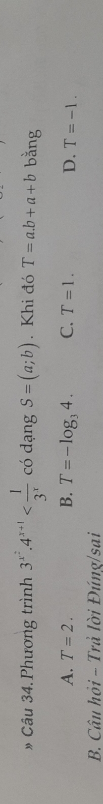 » Câu 34. Phương trình 3^(x^2).4^(x+1) có dạng S=(a;b). Khi đó T=a.b+a+b bǎng
A. T=2. B. T=-log _34. C. T=1. D. T=-1. 
B. Câu hỏi - Trả lời Đúng/sai