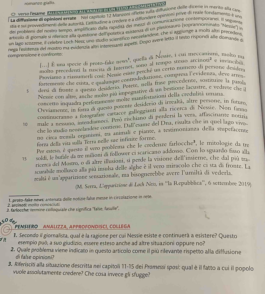 romanzo giallo.
verso Iemime. ALLENAMENTO ALL ANALISI DI UN TESTO ARGOMENTATIVO
La diffusione di opinioni errate Nel capitolo 12 Manzoni riflette sulla diffusione delle dicerie in merito alla care
stia e sui provvedimenti delle autorità. L'attitudine a credere e a diffondere opinioni prive di reale fondamento è uno
dei problemi del nostro tempo, amplificato dalla rapidità dei mezzi di comunicazione contemporanei. Il seguente
artícolo di giornale si riferisce alla questione dell'ipotetica esistenza di un plesiosauro (soprannominato "Nessie") in
un lago scozzese, il celebre Loch Ness; uno studio scientifico neozelandese, che si aggiunge a molti altri precedenti,
nega l'esistenza del mostro ma evidenzia altri interessanti aspetti. Dopo avere letto il testo rispondi alle domande di
comprensione e confronto:
[..] È una specie di proto-fake news', quella di Nessie, i cui meccanismi, molto ma
molto precedenti la nascita di Internet, sono al tempo stesso arcinoti² e invincibili.
Proviamo a riassumerli così: Nessie esiste perché un certo numero di persone desidera
fortemente che esista, e qualunque controdeduzione, compresa l’evidenza, deve arren-
5 dersi di fronte a questo desiderio. Potete, nella frase precedente, sostituire la parola
Nessie con altre, anche molto più impegnative di un bestione lacustre, e vedrete che il
concetto inquadra perfettamente molte manifestazioni della credulità umana.
Ovviamente. in forza di questo potente desiderio di irrealtà, altre persone, in futuro,
continueranno a fotografare cartacce galleggianti alla ricerca di Nessie. Non fanno
10 male a nessuno, intendiamoci. Però rischiano di perdersi la vera, affascínante notizia
che lo studio neozelandese contiene. Dall’esame del Dna, risulta che in quel lago vivo-
no circa tremila organismi, tra animali e pìante, a testimonianza della stupefacente
forza della vita sulla Terra nelle sue infinite forme.
Per esteso, è questo il vero problema che le credenze farlocche³, le mitologie da tre
15 soldi, le bufale da tre milioni di follower ci scaricano addosso. Con lo sguardo fisso alla
ricerca del Mostro, o di altre illusioni, si perde la visione dell’insieme, che dal più tra-
scurabile mollusco alla più insulsa delle alghe è il vero miracolo che ci sta di fronte. La
realtà è un'apparizione sensazionale, ma bisognerebbe avere l'umiltà di vederla.
(M. Serra, L’apparizione di Loch Ness, in “la Repubblica”, 6 settembre 2019)
1. proto-fake news: antenata delle notizie false messe in circolazione in rete.
2. arcinoti: molto conosciuti.
3. farlocche: termine colloquiale che significa “false, fasulle”.
d
PENSÍERO ANALIZZA, APPROFONDISCI, COLLEGA
1. Secondo il giornalista, qual è la ragione per cui Nessie esiste e continuerà a esistere? Questo
1! esempio può, a suo giudizio, essere esteso anche ad altre situazioni oppure no?
2. Quale problema viene indicato in questo articolo come il più rilevante rispetto alla diffusione
di false opinioni?
3. Riferisciti alla situazione descritta nei capitoli 11-15 dei Promessi sposi: qual è il fatto a cui il popolo
vuole assolutamente credere? Che cosa invece gli sfugge?