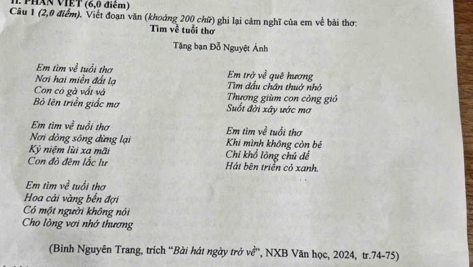 Phân VIET (6,0 điểm) 
Câu 1 (2,0 điểm). Viết đoạn văn (khoảng 200 chữ) ghi lại cảm nghĩ của em về bài thơ: 
Tìm về tuổi thơ 
Tặng bạn Đỗ Nguyệt Ánh 
Em tìm về tuổi thơ Em trở về quê hương 
Nơi hai miền đất lạ Tìm dấu chân thuở nhỏ 
Con cỏ gà vất và Thương giùm con còng gió 
Bò lên triền giắc mơ Suốt đời xây ước mơ 
Em tìm về tuổi thơ Em tìm về tuổi thơ 
Nơi dòng sông dừng lại Khi mình không còn bé 
Kỷ niệm lùi xa mãi Chi khổ lòng chú đế 
Con đò đêm lắc lư Hát bên triển cỏ xanh. 
Em tìm về tuổi thơ 
Hoa cải vàng bến đợi 
Có một người không nói 
Cho lòng vơi nhớ thương 
(Bình Nguyên Trang, trích “Bài hát ngày trở về”, NXB Văn học, 2024, tr. 74-75)