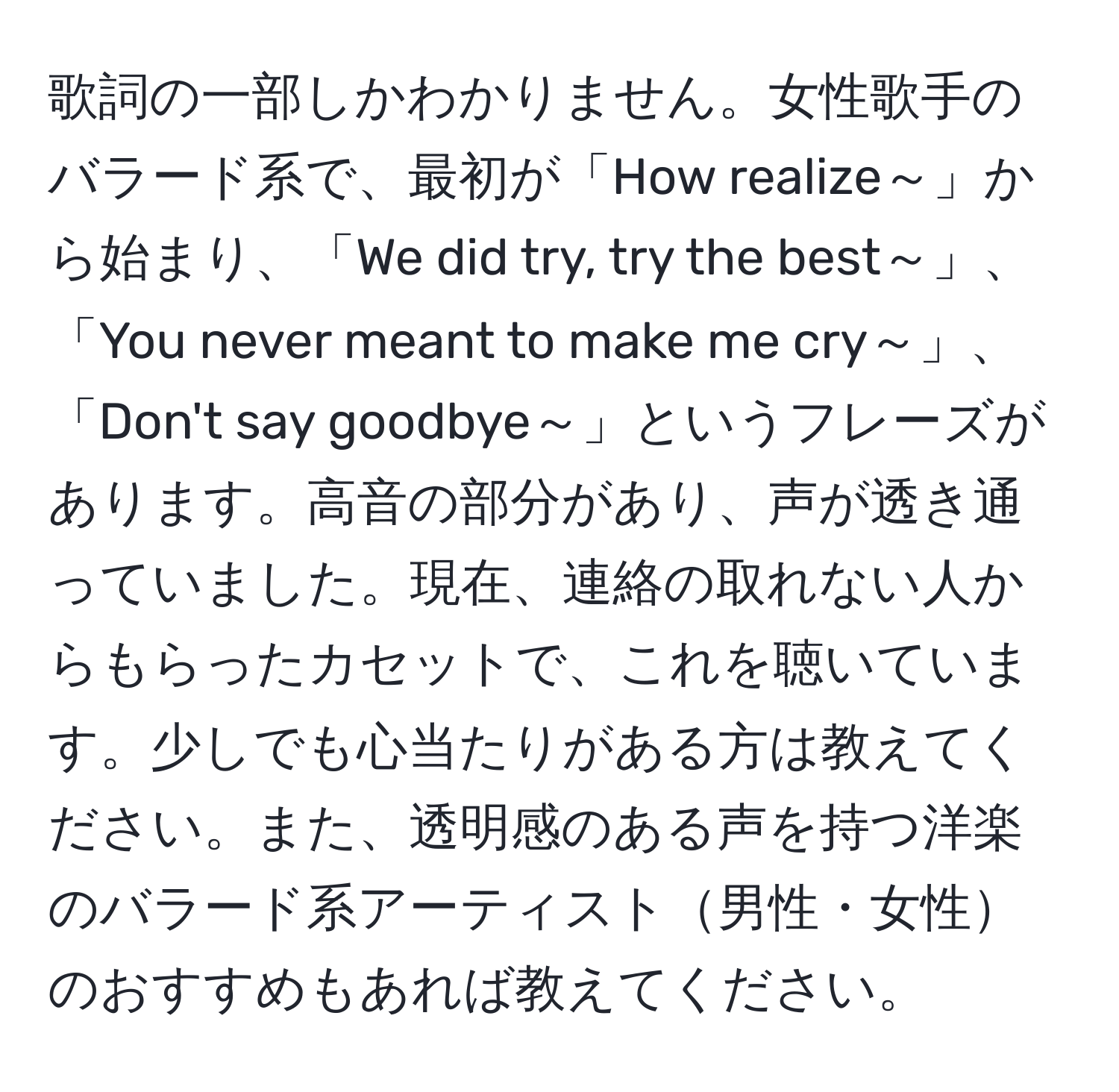 歌詞の一部しかわかりません。女性歌手のバラード系で、最初が「How realize～」から始まり、「We did try, try the best～」、「You never meant to make me cry～」、「Don't say goodbye～」というフレーズがあります。高音の部分があり、声が透き通っていました。現在、連絡の取れない人からもらったカセットで、これを聴いています。少しでも心当たりがある方は教えてください。また、透明感のある声を持つ洋楽のバラード系アーティスト男性・女性のおすすめもあれば教えてください。