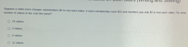 es (whting and Solving)
Suppose a video store charges nonmembers $4 to rent each video. A store membership costs $22 and members pay only $2 to rent each video. For what
number of videos is the cost the same?
14 videas
4 videos
6 videas
11 videos