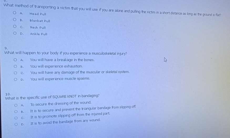 What method of transporting a victim that you will use if you are alone and pulling the victim in a short distance as long as the ground is flat?
A. Head Pull
B. Blanket Pull
C. Neck Pull
D. Ankle Pull
9、
What will happen to your body if you experience a musculoskeletal injury?
A. You will have a breakage in the bones.
B. You will experience exhaustion.
c. You will have any damage of the muscular or skeletal system.
p. You will experience muscle spasms.
10.
What is the specific use of SQUARE KNOT in bandaging?
A. To secure the dressing of the wound.
B. It is to secure and prevent the triangular bandage from slipping off.
c. It is to promote slipping off from the injured part.
p. It is to avoid the bandage from any wound.