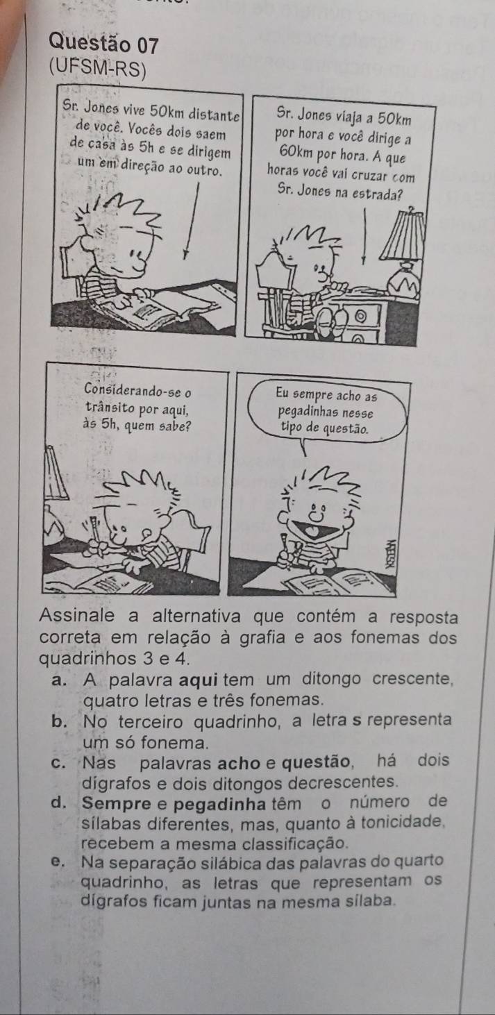 (UFSM-RS)
Sr. Jones viaja a 50km
por hora e você dirige a
60km por hora. A que
horas você vai cruzar com
Sr. Jones na estrada?
Assinale a alternativa que contém a resposta
correta em relação à grafia e aos fonemas dos
quadrinhos 3 e 4.
a. A palavra aqui tem um ditongo crescente,
quatro letras e três fonemas.
b. No terceiro quadrinho, a letra s representa
um só fonema.
c. Nas palavras acho e questão, há dois
dígrafos e dois ditongos decrescentes.
d. Sempre e pegadinha têm o número de
sílabas diferentes, mas, quanto à tonicidade,
recebem a mesma classificação.
e. Na separação silábica das palavras do quarto
quadrinho, as letras que representam os
dígrafos ficam juntas na mesma sílaba.