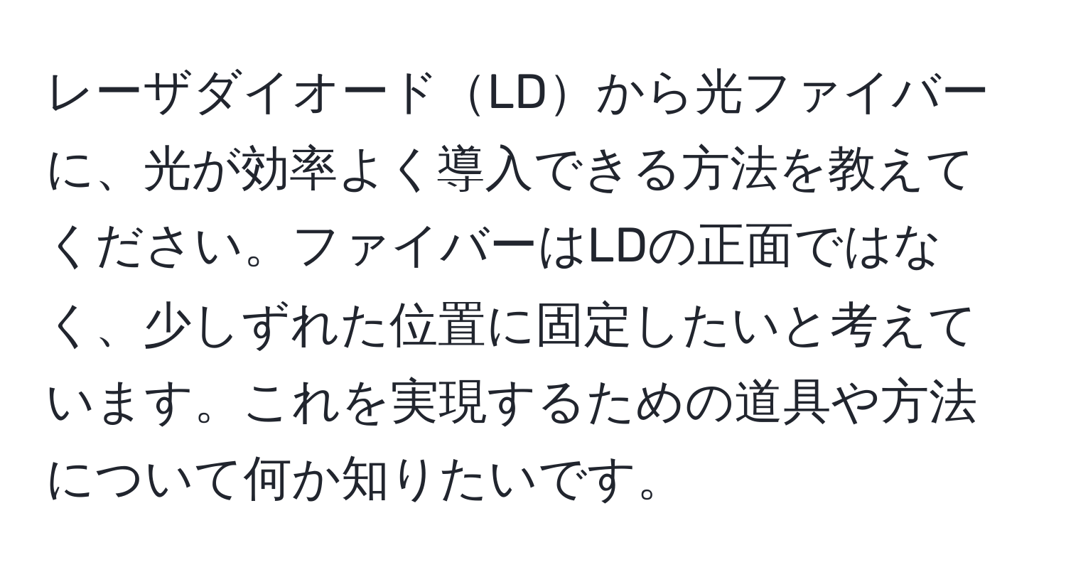 レーザダイオードLDから光ファイバーに、光が効率よく導入できる方法を教えてください。ファイバーはLDの正面ではなく、少しずれた位置に固定したいと考えています。これを実現するための道具や方法について何か知りたいです。