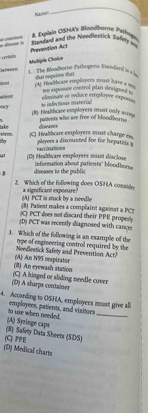 Name:
_
8. Explain OSHA's Bloodborne Pathoge
e disease is se commón Standard and the Needlestick Safety and
Prevention Act
certain
Multiple Choice
between
1. The Bloodborne Pathogens Standard is a 
that requires that
tient (A) Healthcare employers must have a w.
ten exposure control plan designed to
atient eliminate or reduce employee exposure
ncy
to infectious material
(B) Healthcare employers must only accept
、
patients who are free of bloodborne
take diseases
stem. (C) Healthcare employers must charge em
thy ployees a discounted fee for hepatitis B
vaccinations
at (D) Healthcare employers must disclose
information about patients’ bloodborne
B diseases to the public
2. Which of the following does OSHA consider
a significant exposure?
(A) PCT is stuck by a needle
(B) Patient makes a complaint against a PCT
(C) PCT does not discard their PPE properly
(D) PCT was recently diagnosed with cancer
3. Which of the following is an example of the
type of engineering control required by the
Needlestick Safety and Prevention Act?
(A) An N95 respirator
(B) An eyewash station
(C) A hinged or sliding needle cover
(D) A sharps container
4. According to OSHA, employers must give all
employees, patients, and visitors
to use when needed.
_
(A) Syringe caps
(B) Safety Data Sheets (SDS)
(C) PPE
(D) Medical charts