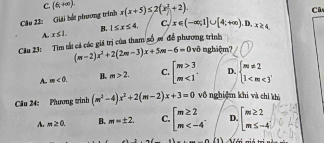 C. (6;+∈fty ). 
Câu 22: Giải bắt phương trình x(x+5)≤ 2(x^2+2). 
Câ
B. 1≤ x≤ 4. C. x∈ (-∈fty ;1]∪ [4;+∈fty ).D.x≥ 4.
A. x≤ 1. 
Câu 23: Tìm tất cả các giá trị của tham số m đề phương trình
(m-2)x^2+2(2m-3)x+5m-6=0 vô nghiệm?
A. m<0</tex>. B. m>2. C. beginarrayl m>3 m<1endarray.. D. beginarrayl m!= 2 1
Câu 24: Phương trình (m^2-4)x^2+2(m-2)x+3=0 vô nghiệm khi và chỉ khi
A. m≥ 0. beginarrayl m≥ 2 m . D. beginarrayl m≥ 2 m≤ -4endarray.
B. m=± 2. C.
2
.∩ 1) Với giá