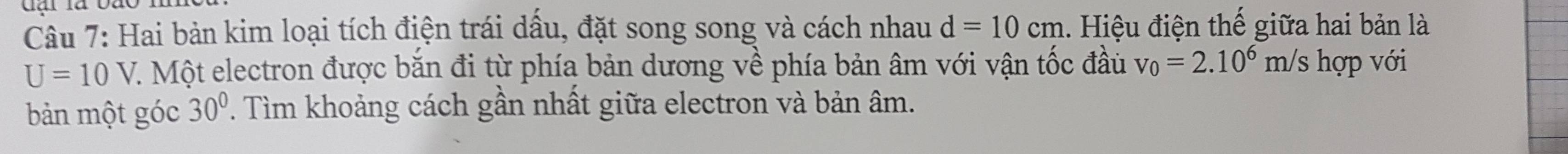 dại là đào 
Câu 7: Hai bản kim loại tích điện trái dấu, đặt song song và cách nhau d=10cm 1. Hiệu điện thế giữa hai bản là
U=10V. 7. Một electron được bắn đi từ phía bản dương về phía bản âm với vận tốc đầu v_0=2.10^6 m/s hợp với 
bản một góc 30°. Tìm khoảng cách gần nhất giữa electron và bản âm.