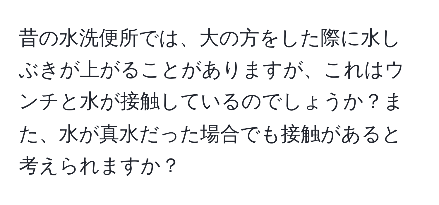 昔の水洗便所では、大の方をした際に水しぶきが上がることがありますが、これはウンチと水が接触しているのでしょうか？また、水が真水だった場合でも接触があると考えられますか？