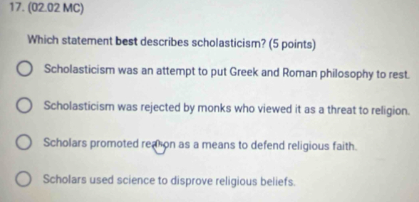 (02.02 MC)
Which statement best describes scholasticism? (5 points)
Scholasticism was an attempt to put Greek and Roman philosophy to rest.
Scholasticism was rejected by monks who viewed it as a threat to religion.
Scholars promoted reation as a means to defend religious faith.
Scholars used science to disprove religious beliefs.