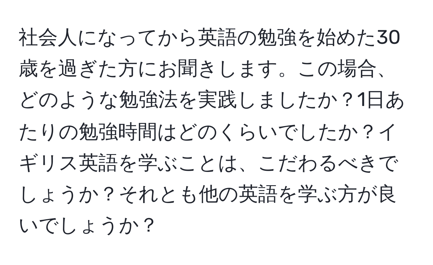 社会人になってから英語の勉強を始めた30歳を過ぎた方にお聞きします。この場合、どのような勉強法を実践しましたか？1日あたりの勉強時間はどのくらいでしたか？イギリス英語を学ぶことは、こだわるべきでしょうか？それとも他の英語を学ぶ方が良いでしょうか？