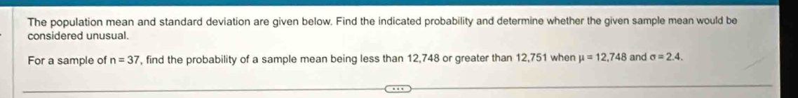 The population mean and standard deviation are given below. Find the indicated probability and determine whether the given sample mean would be 
considered unusual. 
For a sample of n=37 , find the probability of a sample mean being less than 12,748 or greater than 12,751 when mu =12,748 and sigma =2.4.