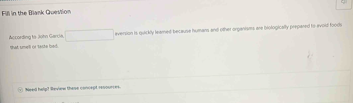 Fill in the Blank Question 
According to John Garcia, aversion is quickly learned because humans and other organisms are biologically prepared to avoid foods 
that smell or taste bad. 
Need help? Review these concept resources.