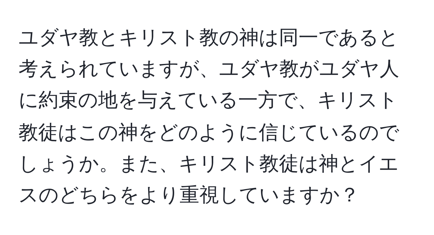 ユダヤ教とキリスト教の神は同一であると考えられていますが、ユダヤ教がユダヤ人に約束の地を与えている一方で、キリスト教徒はこの神をどのように信じているのでしょうか。また、キリスト教徒は神とイエスのどちらをより重視していますか？