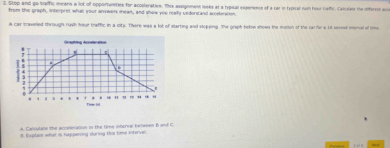 Stop and go traffic means a lot of opportunities for acceleration. This assignment looks at a typical experience of a car in typical rush hour traffic. Calculate the different acce 
from the graph, interpret what your answers mean, and show you really understand acceleration. 
A car traveled through rush hour traffic in a city. There was a lot of starting and stopping. The graph below shows the motion of the car for a 16 second interval of time. 
Graphing Accelieration 
B c 
i 4 A 
D 
. 1 " 1 , 14 96
0 1 1 1 4 7 Time (0) 
A. Calculate the acceleration in the time interval between B and C. 
B. Explain what is happening during this time Interval 
Pen los