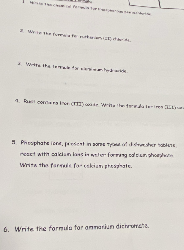 Formula 
1. Write the chemical formula for Phosphorous pentachloride. 
2. Write the formula for ruthenium (II) chloride. 
3. Write the formula for aluminium hydroxide. 
4. Rust contains iron (III) oxide. Write the formula for iron (III) oxi 
5. Phosphate ions, present in some types of dishwasher tablets, 
react with calcium ions in water forming calcium phosphate. 
Write the formula for calcium phosphate. 
6. Write the formula for ammonium dichromate.