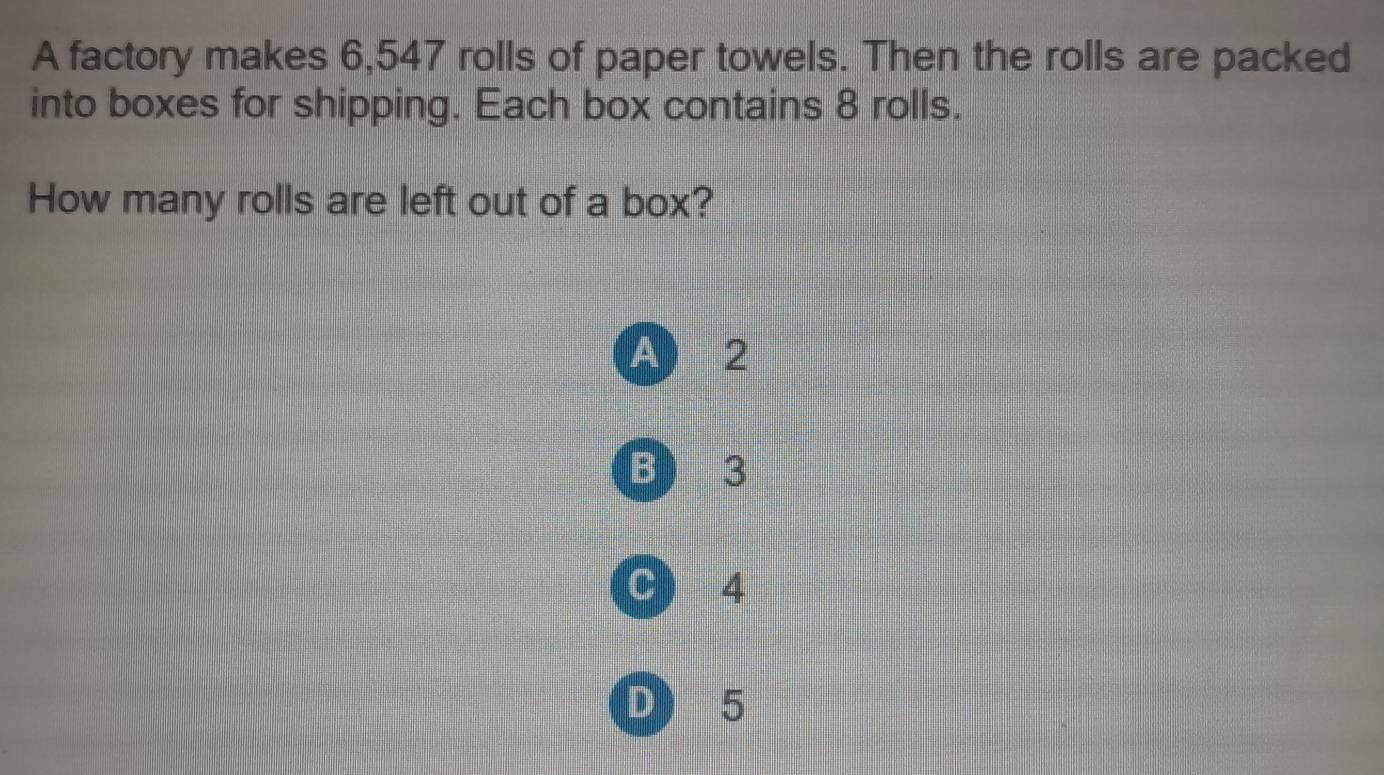 A factory makes 6,547 rolls of paper towels. Then the rolls are packed
into boxes for shipping. Each box contains 8 rolls.
How many rolls are left out of a box?
A) 2
B ) 3
C ) 4
D) 5