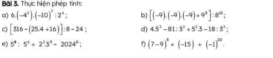 Thực hiện phép tính: 
a) 6.(-4^2).(-10)^2:2^4; [(-9).(-9).(-9)+9^3]:8^(10); 
b) 
c) [316-(25.4+16)]:8-24; 
d) 4.5^2-81:3^2+5^2.3-18:3^2; 
e) 5^8:5^6+2^2.3^3-2024^0; f) (7-9)^3+(-15)+(-1)^20.