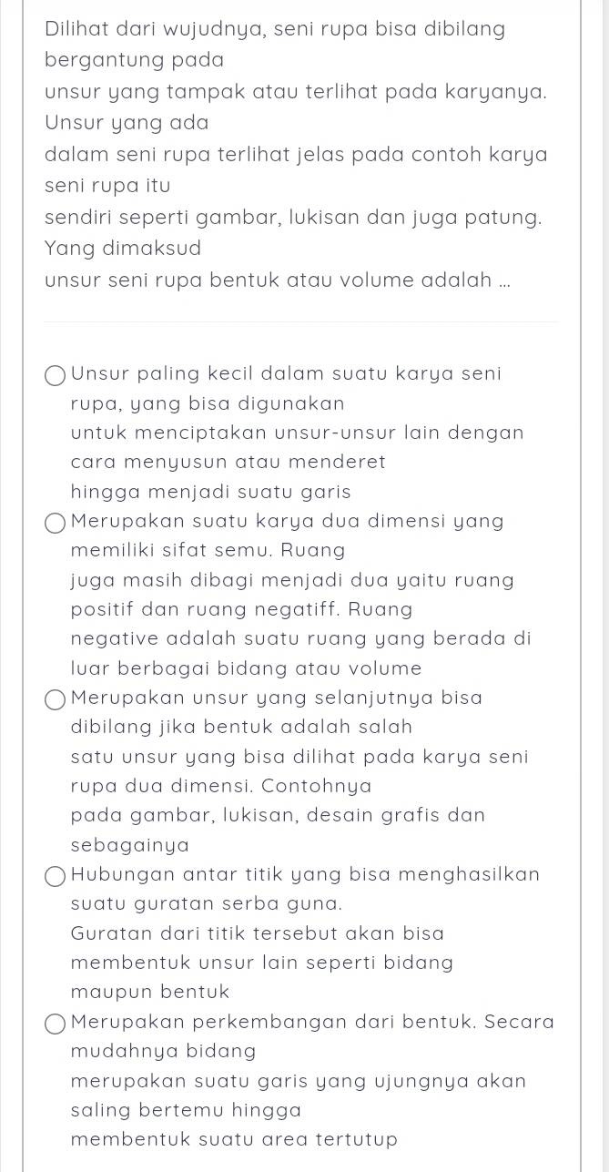 Dilihat dari wujudnya, seni rupa bisa dibilang
bergantung pada
unsur yang tampak atau terlihat pada karyanya.
Unsur yang ada
dalam seni rupa terlihat jelas pada contoh karya
seni rupa itu
sendiri seperti gambar, lukisan dan juga patung.
Yang dimaksud
unsur seni rupa bentuk atau volume adalah ...
Unsur paling kecil dalam suatu karya seni
rupa, yang bisa digunakan
untuk menciptakan unsur-unsur lain dengan
cara menyusun atau menderet
hingga menjadi suatu garis 
Merupakan suatu karya dua dimensi yang
memiliki sifat semu. Ruang
juga masih dibagi menjadi dua yaitu ruang 
positif dan ruang negatiff. Ruang
negative adalah suatu ruang yang berada di
luar berbagai bidang atau volume
Merupakan unsur yang selanjutnya bisa
dibilang jika bentuk adalah salah 
satu unsur yang bisa dilihat pada karya seni
rupa dua dimensi. Contohnya
pada gambar, lukisan, desain grafis dan
sebagainya
Hubungan antar titik yang bisa menghasilkan
suatu guratan serba guna.
Guratan dari titik tersebut akan bisa
membentuk unsur lain seperti bidang 
maupun bentuk
Merupakan perkembangan dari bentuk. Secara
mudahnya bidang
merupakan suatu garis yang ujungnya akan 
saling bertemu hingga
membentuk suatu area tertutup