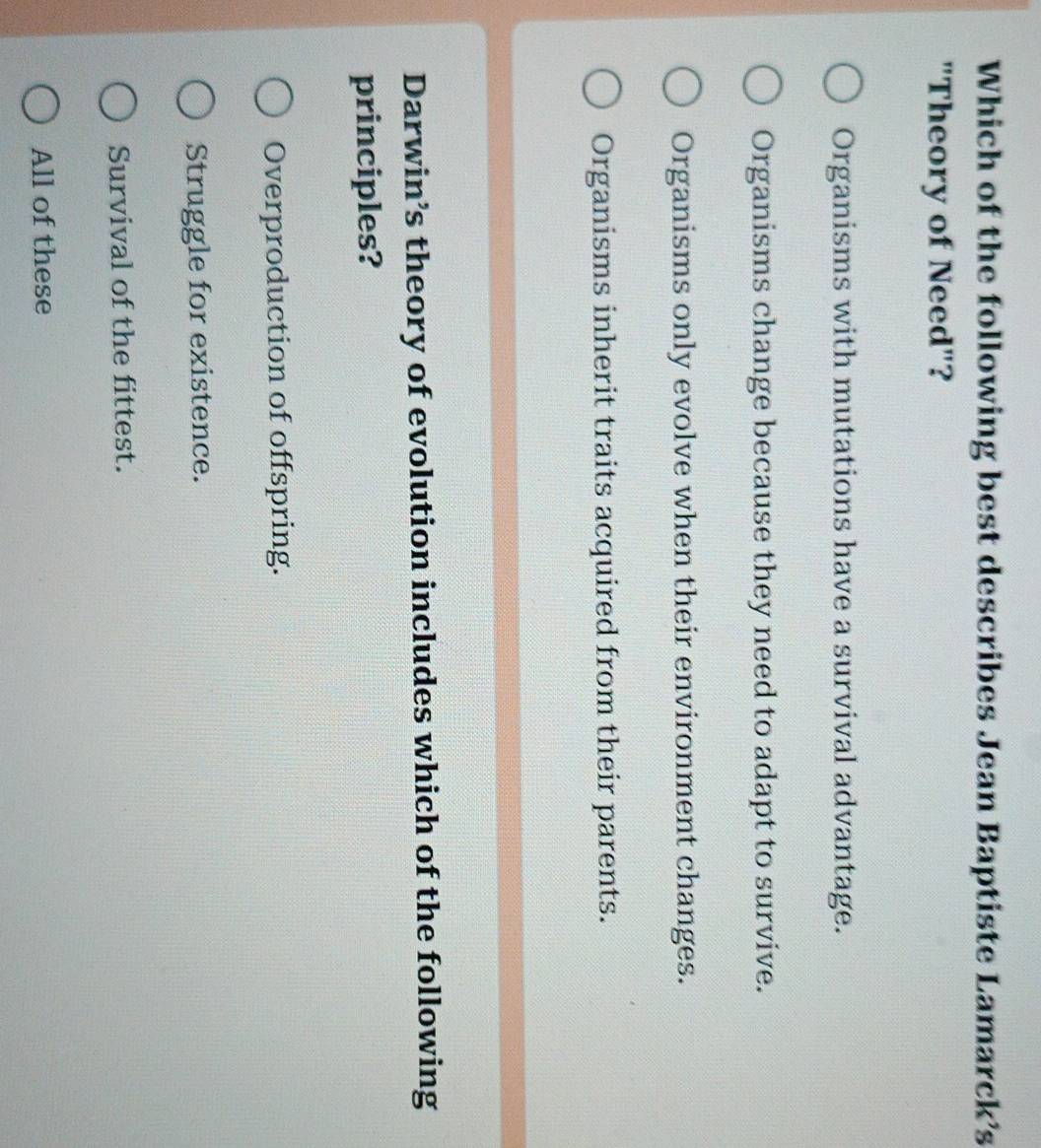 Which of the following best describes Jean Baptiste Lamarck’s
"Theory of Need"?
Organisms with mutations have a survival advantage.
Organisms change because they need to adapt to survive.
Organisms only evolve when their environment changes.
Organisms inherit traits acquired from their parents.
Darwin’s theory of evolution includes which of the following
principles?
Overproduction of offspring.
Struggle for existence.
Survival of the fittest.
All of these