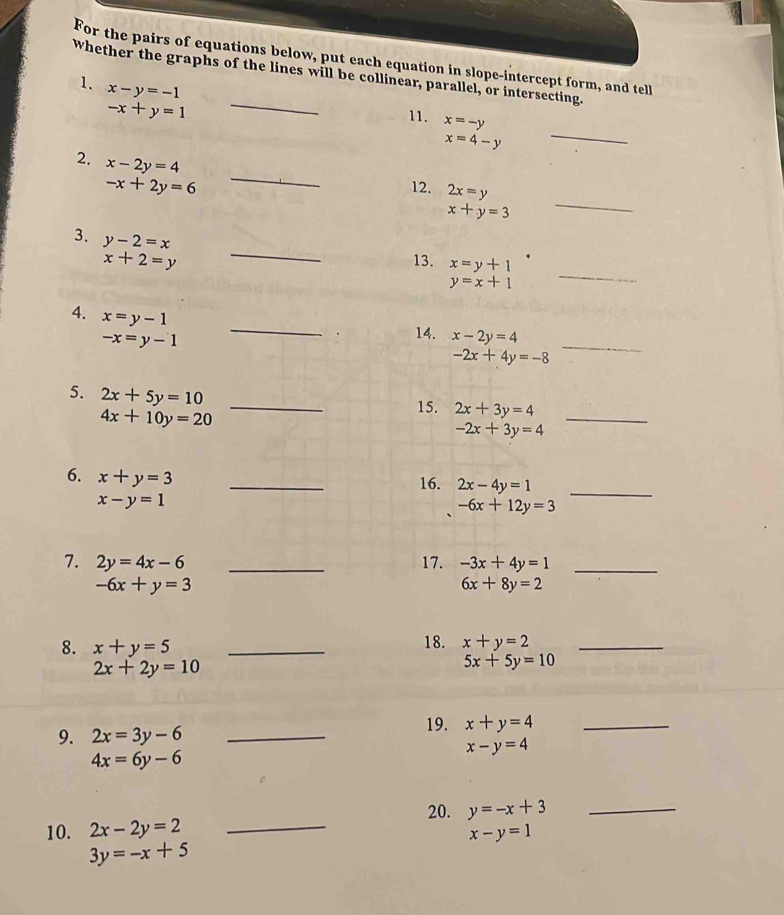 For the pairs of equations below, put each equation in slope-intercept form, and tell 
_ 
whether the graphs of the lines will be collinear, parallel, or intersecting. 
1. x-y=-1
-x+y=1 11. x=-y
x=4-y
_ 
_ 
2. x-2y=4
-x+2y=6 12. 2x=y
x+y=3
_ 
_ 
3. y-2=x
_
x+2=y 13. x=y+1
y=x+1
4. x=y-1 _ -2x+4y=-8 _
-x=y-1
14. x-2y=4
_ 
_ 
5. 2x+5y=10
4x+10y=20
15. 2x+3y=4
-2x+3y=4
6. x+y=3 _ 
16. 2x-4y=1 _
x-y=1
-6x+12y=3
7. 2y=4x-6 _17. -3x+4y=1 _
-6x+y=3
6x+8y=2
8. x+y=5 _ 
18. x+y=2 _
2x+2y=10
5x+5y=10
9. 2x=3y-6 _ 
19. x+y=4 _
x-y=4
4x=6y-6
20. y=-x+3 _ 
10. 2x-2y=2 _ x-y=1
3y=-x+5