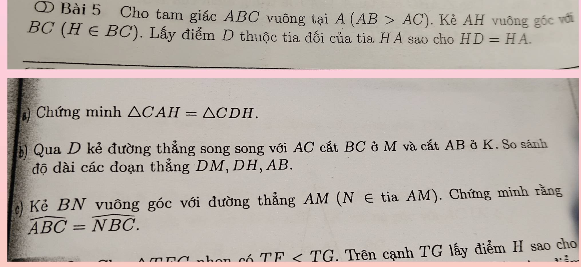 ① Bài 5 Cho tam giác ABC vuông tại A(AB>AC). Kẻ AH vuông gốc với
BC(H∈ BC). Lấy điểm D thuộc tia đối của tia HA sao cho HD=HA. 
) Chứng minh △ CAH=△ CDH. 
) Qua D kẻ đường thẳng song song với AC cắt BC ở M và cắt AB ở K. So sánh 
độ dài các đoạn thẳng DM, DH, AB. 
) Kẻ BN vuông góc với đường thẳng AM (N ∈ tia AM). Chứng minh rằng
widehat ABC=widehat NBC.
TF . Trên cạnh TG lấy điểm H sao cho