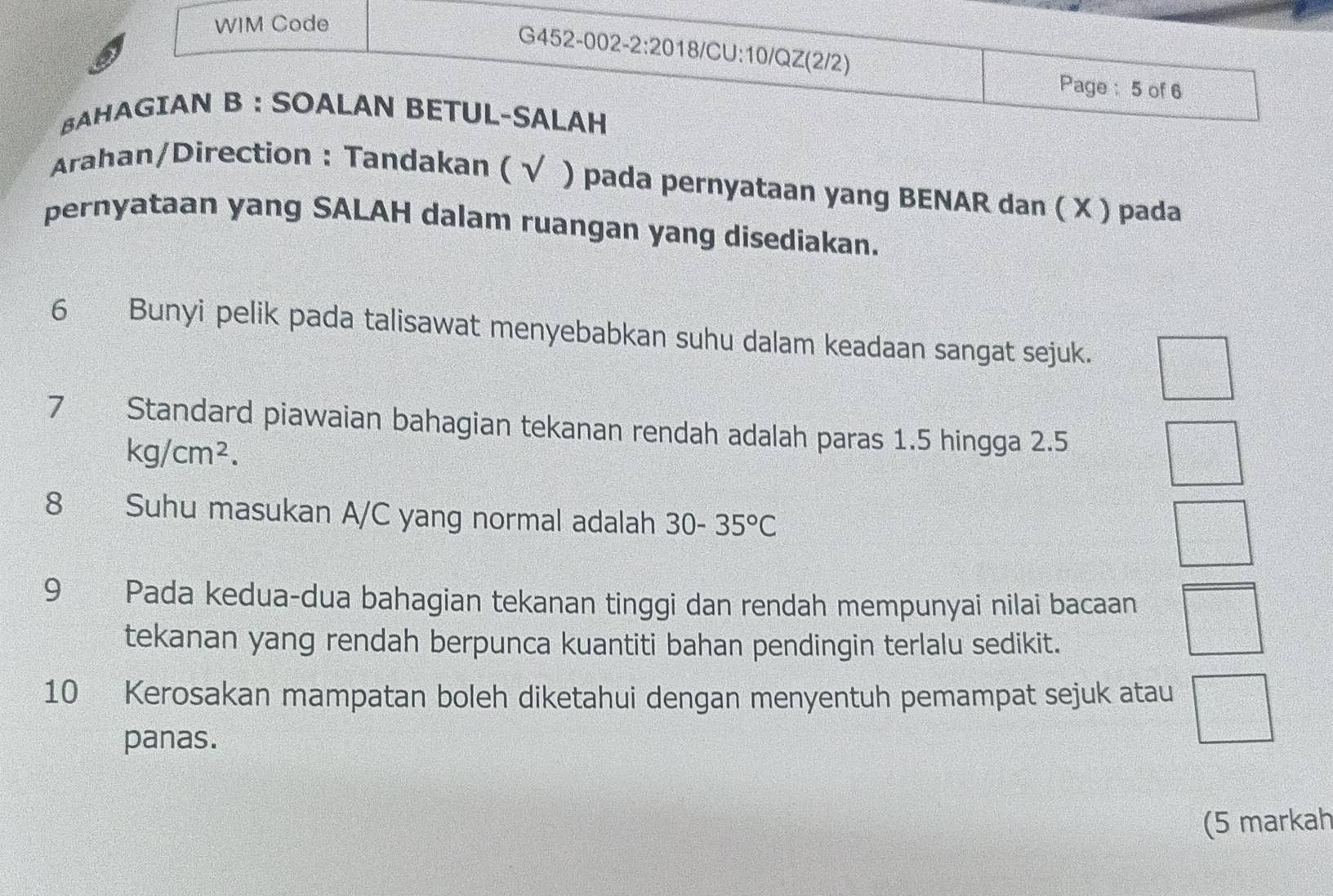 WIM Code 
G452-002-2:2018/CU:10/QZ(2/2) 
Page:5 of 6 
BAHAGIAN B : SOALAN BETUL-SALAH 
Arahan/Direction : Tandakan ( √ ) pada pernyataan yang BENAR dan ( X ) pada 
pernyataan yang SALAH dalam ruangan yang disediakan. 
6 Bunyi pelik pada talisawat menyebabkan suhu dalam keadaan sangat sejuk. 
7 Standard piawaian bahagian tekanan rendah adalah paras 1.5 hingga 2.5
kg/cm^2. 
8 Suhu masukan A/C yang normal adalah 30-35°C
 □ /□  
9 Pada kedua-dua bahagian tekanan tinggi dan rendah mempunyai nilai bacaan □ 
tekanan yang rendah berpunca kuantiti bahan pendingin terlalu sedikit.
□°C
10 Kerosakan mampatan boleh diketahui dengan menyentuh pemampat sejuk atau □ s_1:z_2= □ /□  
panas. 
(5 markah