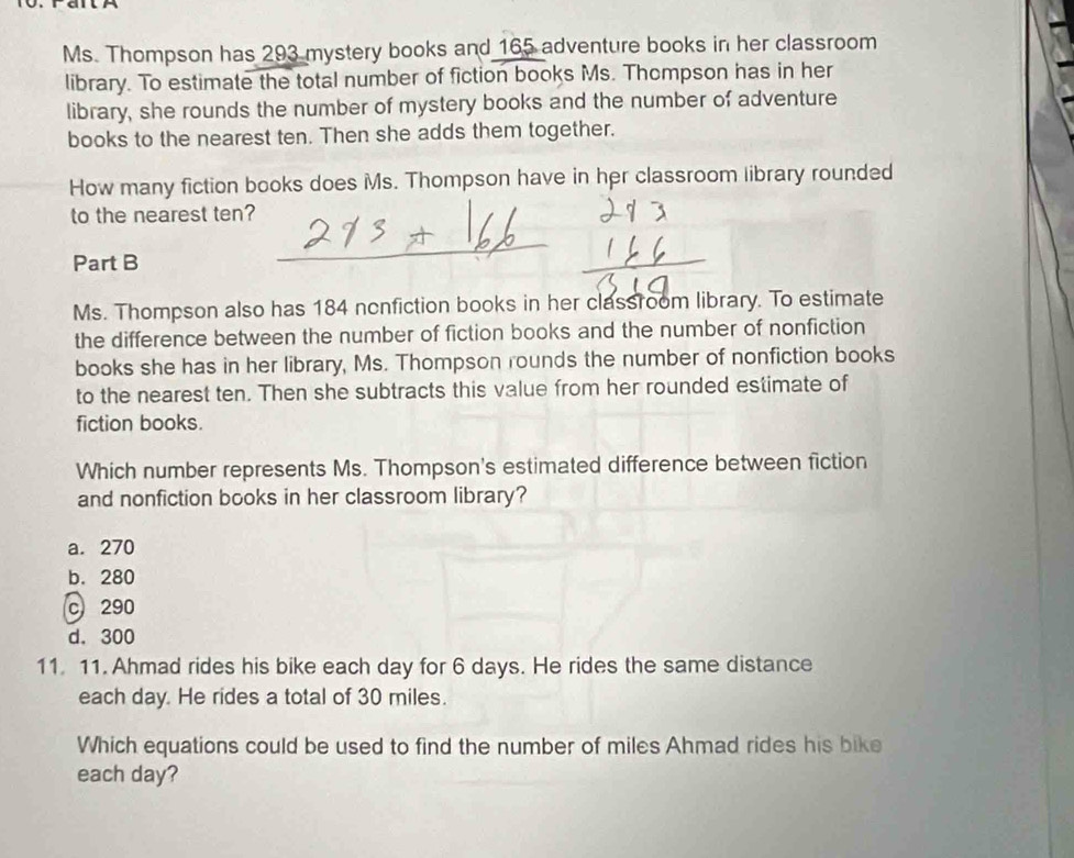 Ms. Thompson has 293 mystery books and 165 adventure books in her classroom
library. To estimate the total number of fiction books Ms. Thompson has in her
library, she rounds the number of mystery books and the number of adventure
books to the nearest ten. Then she adds them together.
How many fiction books does Ms. Thompson have in her classroom library rounded
to the nearest ten?
Part B
Ms. Thompson also has 184 nonfiction books in her classroom library. To estimate
the difference between the number of fiction books and the number of nonfiction
books she has in her library, Ms. Thompson rounds the number of nonfiction books
to the nearest ten. Then she subtracts this value from her rounded estimate of
fiction books.
Which number represents Ms. Thompson's estimated difference between fiction
and nonfiction books in her classroom library?
a. 270
b. 280
c 290
d. 300
11. 11. Ahmad rides his bike each day for 6 days. He rides the same distance
each day. He rides a total of 30 miles.
Which equations could be used to find the number of miles Ahmad rides his bike
each day?