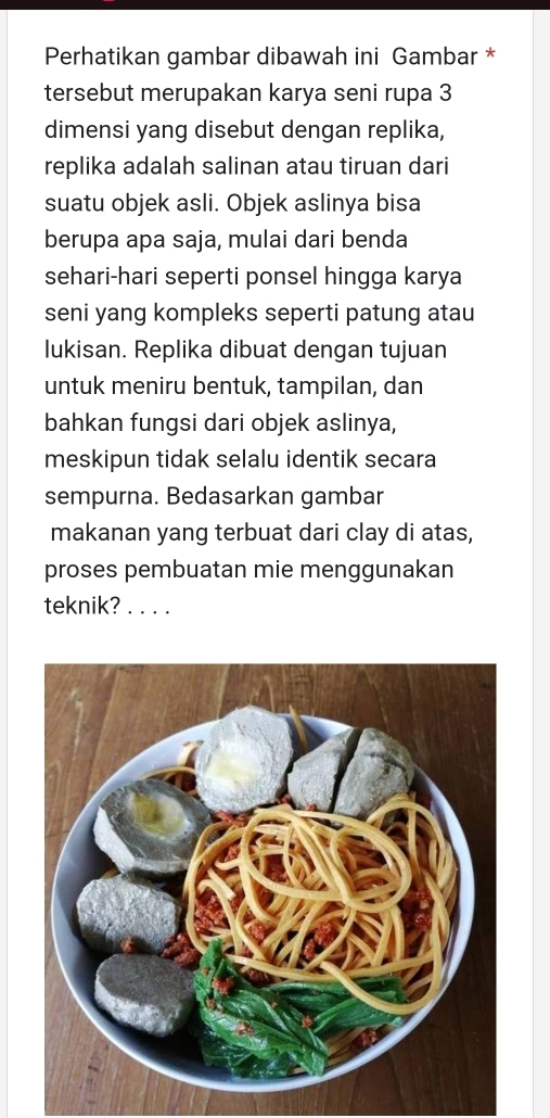 Perhatikan gambar dibawah ini Gambar * 
tersebut merupakan karya seni rupa 3
dimensi yang disebut dengan replika, 
replika adalah salinan atau tiruan dari 
suatu objek asli. Objek aslinya bisa 
berupa apa saja, mulai dari benda 
sehari-hari seperti ponsel hingga karya 
seni yang kompleks seperti patung atau 
lukisan. Replika dibuat dengan tujuan 
untuk meniru bentuk, tampilan, dan 
bahkan fungsi dari objek aslinya, 
meskipun tidak selalu identik secara 
sempurna. Bedasarkan gambar 
makanan yang terbuat dari clay di atas, 
proses pembuatan mie menggunakan 
teknik? . . . .