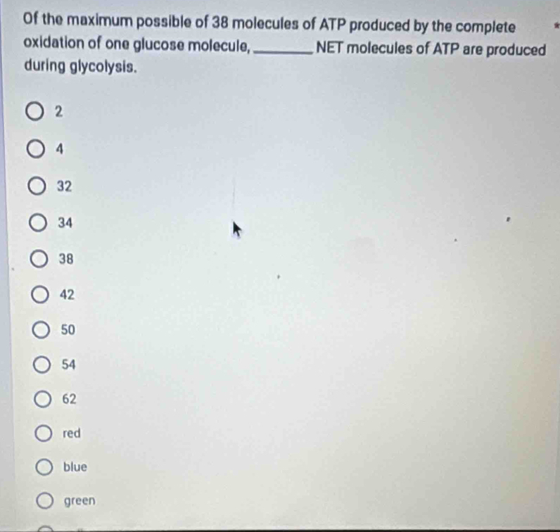 Of the maximum possible of 38 molecules of ATP produced by the complete
oxidation of one glucose molecule,_ NET molecules of ATP are produced
during glycolysis.
2
4
32
34
38
42
50
54
62
red
blue
green