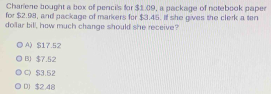 Charlene bought a box of pencils for $1.09, a package of notebook paper
for $2.98, and package of markers for $3.45. If she gives the clerk a ten
dollar bill, how much change should she receive?
A $17.52
B〉 $7.52
C) $3.52
D $2.48