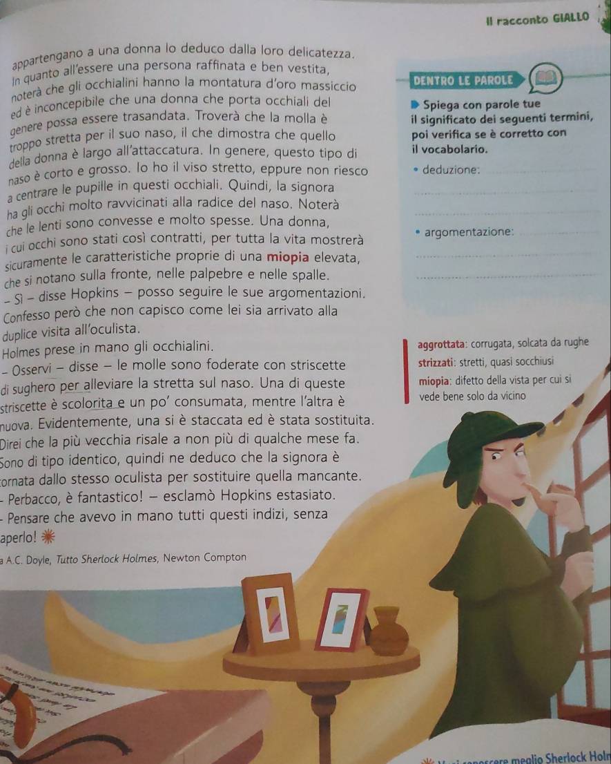 Il racconto GIALLO
appartengano a una donna lo deduco dalla loro delicatezza.
In quanto all'essere una persona raffinata e ben vestita,
noterà che gli occhialini hanno la montatura d'oro massiccio DENTRO LE PAROLE
ed é inconcepibile che una donna che porta occhiali del Spiega con parole tue
genere possa essere trasandata. Troverà che la molla è il significato dei seguenti termini,
troppo stretta per il suo naso, il che dimostra che quello poi verifica se è corretto con
della donna è largo all'attaccatura. In genere, questo tipo di il vocabolario.
naso è corto e grosso. lo ho il viso stretto, eppure non riesco deduzione:_
a centrare le pupille in questi occhiali. Quindi, la signora_
ha gli occhi molto ravvicinati alla radice del naso. Noterà_
che le lenti sono convesse e molto spesse. Una donna,
i cui occhi sono stati così contratti, per tutta la vita mostrerà argomentazione:_
sicuramente le caratteristiche proprie di una miopia elevata,
_
che si notano sulla fronte, nelle palpebre e nelle spalle._
- S - disse Hopkins - posso seguire le sue argomentazioni.
Confesso però che non capisco come lei sia arrivato alla
duplice visita all'oculista.
Holmes prese in mano gli occhialini. aggrottata: corrugata, solcata da rughe
- Osservi - disse - le molle sono foderate con striscette strizzati: stretti, quasi socchiusi
di sughero per alleviare la stretta sul naso. Una di queste miopia: difetto della vista per cui si
striscette è scolorita e un po' consumata, mentre l'altra è vede bene solo da vicino
muova. Evidentemente, una si è staccata ed è stata sostituita.
Direi che la più vecchia risale a non più di qualche mese fa.
Sono di tipo identico, quindi ne deduco che la signora è
tornata dallo stesso oculista per sostituire quella mancante.
- Perbacco, è fantastico! - esclamò Hopkins estasiato.
- Pensare che avevo in mano tutti questi indizi, senza
aperlo!
a A.C. Doyle, Tutto Sherlock Holmes, Newton Compton