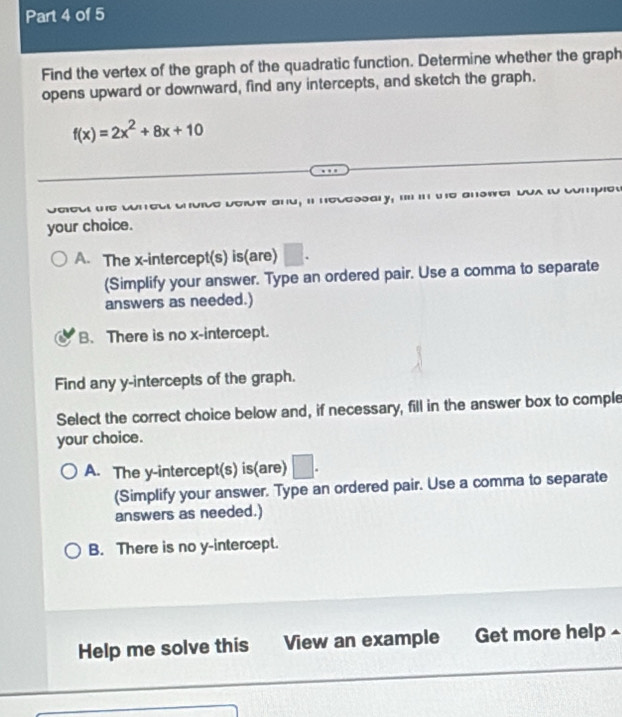 Find the vertex of the graph of the quadratic function. Determine whether the graph
opens upward or downward, find any intercepts, and sketch the graph.
f(x)=2x^2+8x+10
e υσów and; i neυessαry; .... i wο аnswς υολ ιο сοmμιοw
your choice.
A. The x-intercept(s) is(are)
(Simplify your answer. Type an ordered pair. Use a comma to separate
answers as needed.)
B. There is no x-intercept.
Find any y-intercepts of the graph.
Select the correct choice below and, if necessary, fill in the answer box to comple
your choice.
A. The y-intercept(s) is(are) □. 
(Simplify your answer. Type an ordered pair. Use a comma to separate
answers as needed.)
B. There is no y-intercept.
Help me solve this View an example Get more help -