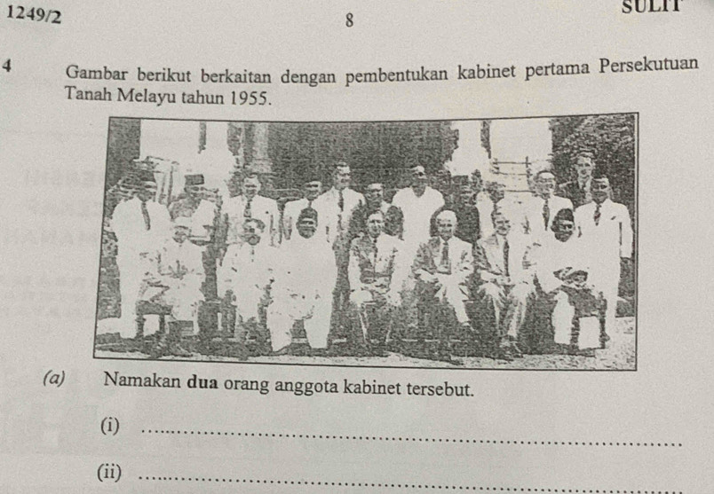 1249/2 
8 
4 Gambar berikut berkaitan dengan pembentukan kabinet pertama Persekutuan 
Tanah Melayu tahun 1955. 
(a) Namakan dua orang anggota kabinet tersebut. 
(i)_ 
(ii)_