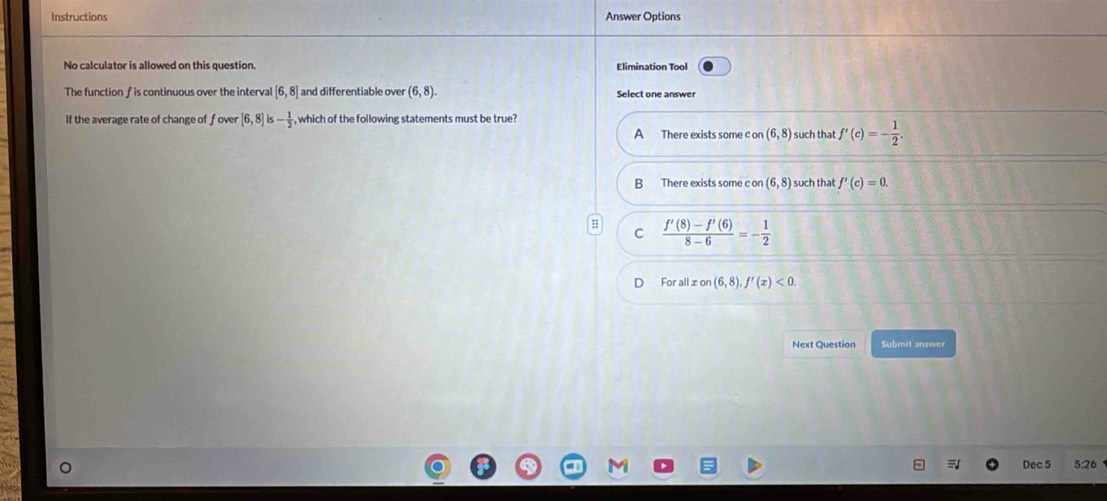 Instructions Answer Options
No calculator is allowed on this question. Elimination Tool
The function fis continuous over the interval [6,8] and differentiable over (6,8). Select one answer
If the average rate of change of f over [6,8] - 1/2  , which of the following statements must be true?
A There exists some con(6,8) such that f'(c)=- 1/2 .
B There exists some c or (6,8) such that f'(c)=0.
C  (f'(8)-f'(6))/8-6 =- 1/2 
For all xon(6,8), f'(x)<0</tex>. 
Next Question Submit answer
Dec 5 5:26