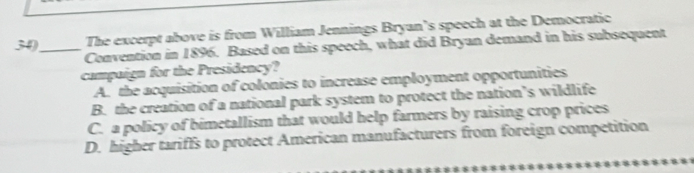 The excerpt above is from William Jennings Bryan’s speech at the Democratic
Convention in 1896. Based on this speech, what did Bryan demand in his subsequent
campaign for the Presidency?
A. the acquisition of colonies to increase employment opportunities
B. the creation of a national park system to protect the nation’s wildlife
C. a policy of bimetallism that would help farmers by raising crop prices
D. higher tariffs to protect American manufacturers from foreign competition