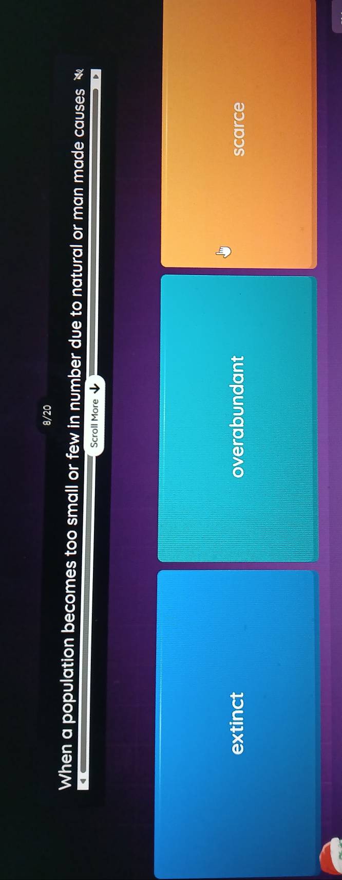8/20
When a population becomes too small or few in number due to natural or man made causes 
Scroll More ↓
extinct overabundant scarce