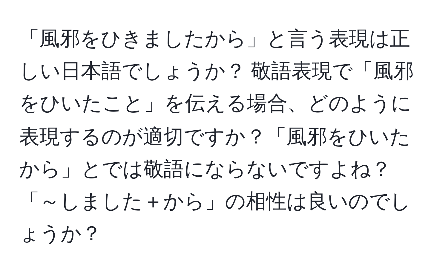 「風邪をひきましたから」と言う表現は正しい日本語でしょうか？ 敬語表現で「風邪をひいたこと」を伝える場合、どのように表現するのが適切ですか？「風邪をひいたから」とでは敬語にならないですよね？「～しました＋から」の相性は良いのでしょうか？