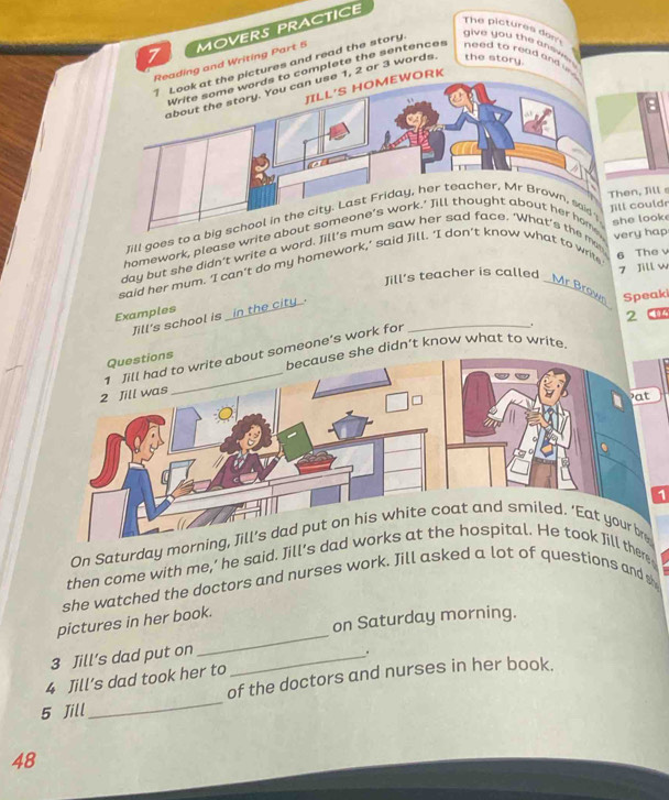 MOVERS PRACTICE 
The pictures dom give you the antiwh 
ding and Writing Part 5 
ictures and read the story 
complete the sentences need to read and . 
JILL'S HOMEWORK
1, 2 or 3 words the story. 
Jill 
Jill goes to uldr 
homework, please writ hap 
day but she didn't write a word. Jme 
6 The v 
said her mum. 'I can't do my homework,’ said at to write ook 
7 Jill w 
Jill's teacher is called _Mr Brown. 
Speak 
Examples _in the city . 
Jill's school is 
_. 
2 
he didn’t know what to write. 
someone's work for 
1 
On Saturday mor 
then come with me,’ he said. Jill's d there 
she watched the doctors and nurses work. Jill asked a lot of questions and sh 
on Saturday morning. 
pictures in her book. 
3 Jill’s dad put on 
_ 
_ 
4 Jill’s dad took her to _. 
of the doctors and nurses in her book. 
5 Jill 
48