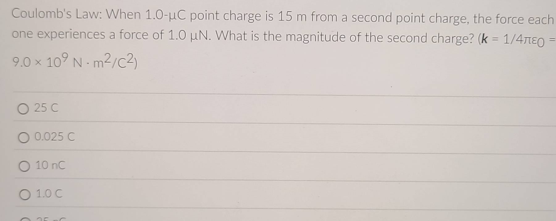 Coulomb's Law: When 1.0-μC point charge is 15 m from a second point charge, the force each
one experiences a force of 1.0 μN. What is the magnitude of the second charge? (k=1/4π varepsilon _0=
9.0* 10^9N· m^2/C^2)
25 C
0.025 C
10 nC
1.0 C