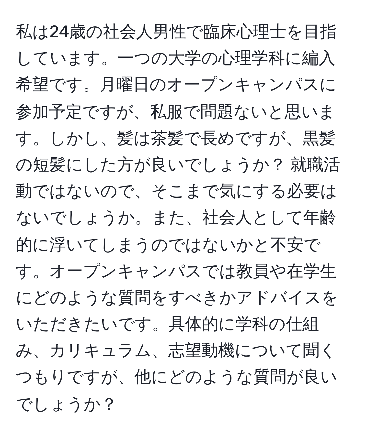 私は24歳の社会人男性で臨床心理士を目指しています。一つの大学の心理学科に編入希望です。月曜日のオープンキャンパスに参加予定ですが、私服で問題ないと思います。しかし、髪は茶髪で長めですが、黒髪の短髪にした方が良いでしょうか？ 就職活動ではないので、そこまで気にする必要はないでしょうか。また、社会人として年齢的に浮いてしまうのではないかと不安です。オープンキャンパスでは教員や在学生にどのような質問をすべきかアドバイスをいただきたいです。具体的に学科の仕組み、カリキュラム、志望動機について聞くつもりですが、他にどのような質問が良いでしょうか？