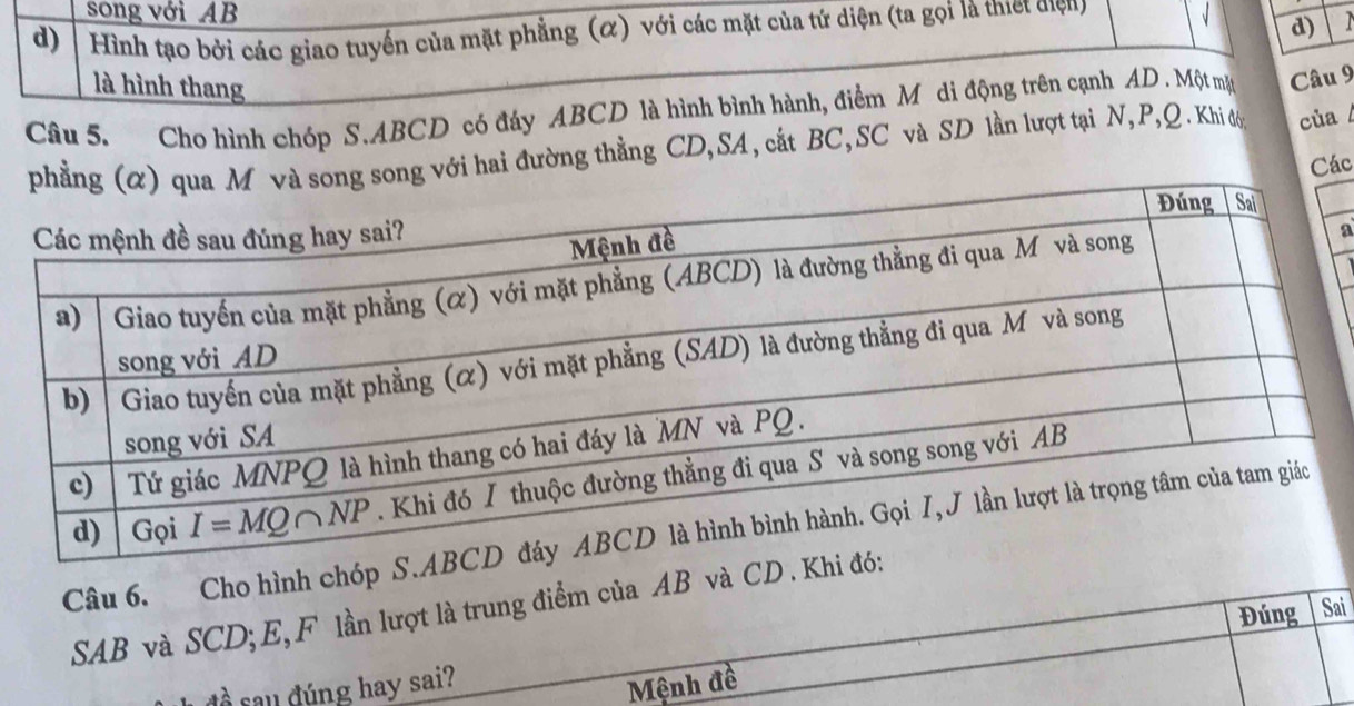 song với AB d)
d)  Hình tạo bởi các giao tuyển của mặt phẳng (α) với các mặt của tứ diện (ta gọi là thiết điện) √
là hình thang
Câu 5. Cho hình chóp S.ABCD có đáy ABCD là hình bình hành, điểm Môdi động trên cạnh AD . Một mặ Câu 9
ới hai đường thẳng CD,SA, cất BC,SC và SD lần lượt tại N,P,Q . Khi đơ của
Các
a
Câu 6. Cho hình chóp S
SAB và SCD; E, F lần lượt là trung điểm của AB và CD 
Đúng Sai
à sau dúng hay sai?
Mệnh đề