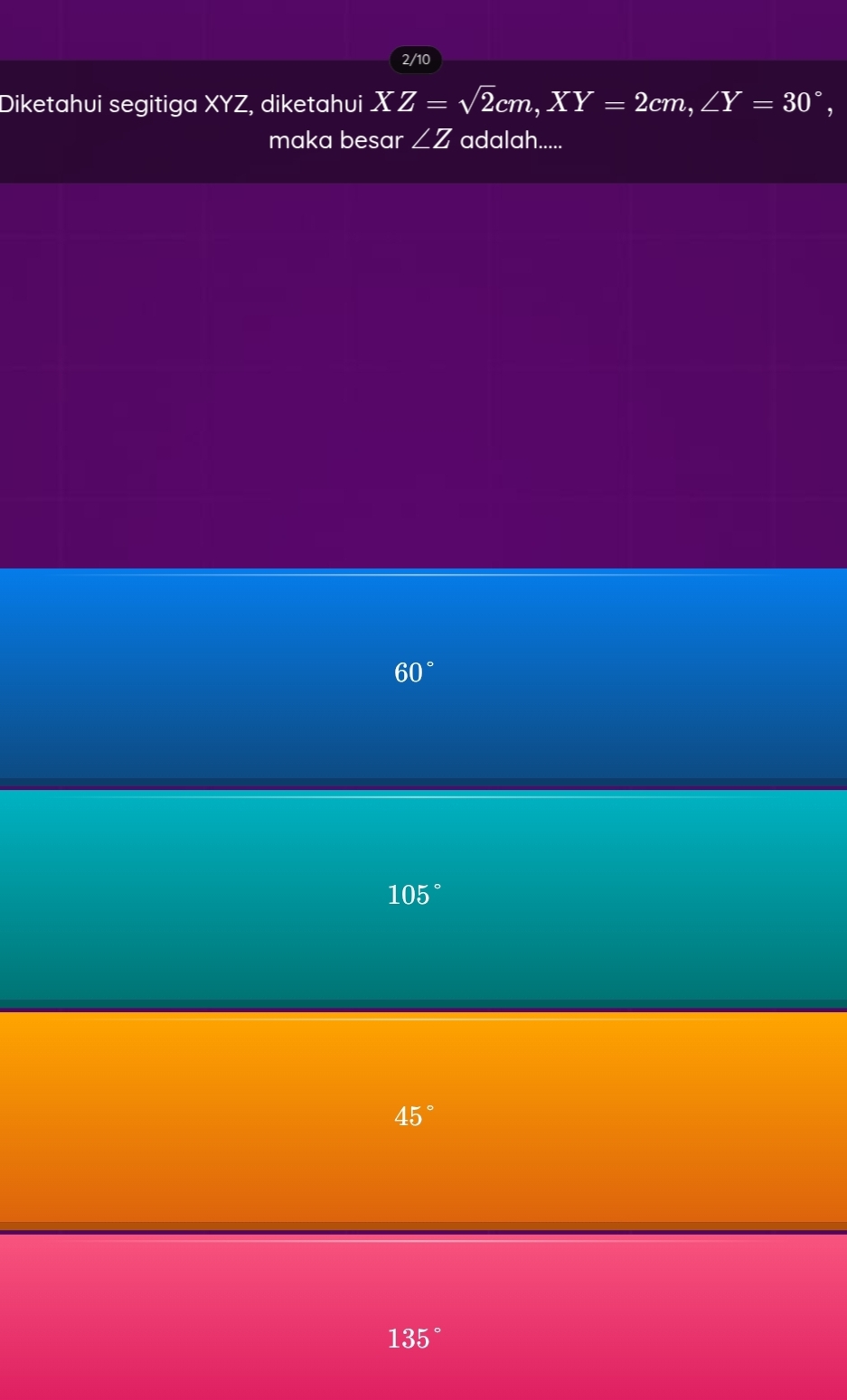 2/10
Diketahui segitiga XYZ, diketahui XZ=sqrt(2)cm, XY=2cm, ∠ Y=30°, 
maka besar ∠ Z adalah.....
60°
105°
45°
135°