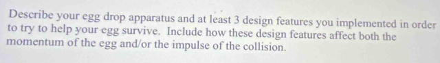 Describe your egg drop apparatus and at least 3 design features you implemented in order 
to try to help your egg survive. Include how these design features affect both the 
momentum of the egg and/or the impulse of the collision.