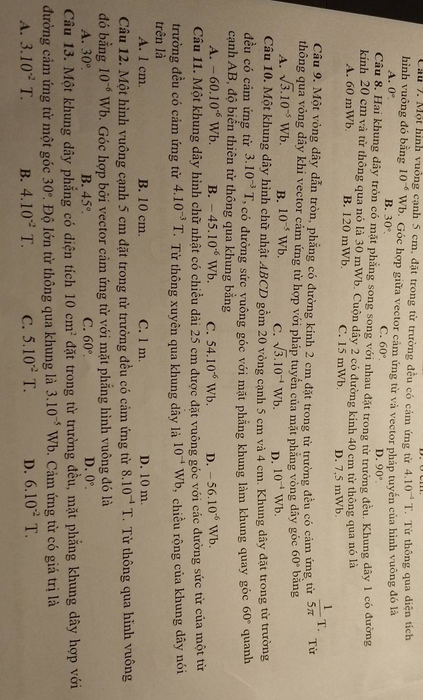 Cầu 7. Một hình vuông cạnh 5 cm, đặt trong từ trường đều có cảm ứng từ 4.10^(-4)T Từ thông qua diện tích
hình vuông đó bằng 10^(-6) Wb. Góc hợp giữa vector cảm ứng từ và vector pháp tuyến của hình vuông đó là
A. 0°.
B. 30°.
C. 60°.
D. 90°.
Câu 8. Hai khung dây tròn có mặt phẳng song song với nhau đặt trong từ trường đều. Khung dây 1 có đường
kính 20 cm và từ thông qua nó là 30 mWb. Cuộn dây 2 có đường kính 40 cm từ thông qua nó là
A. 60 mWb. B. 120 mWb. C. 15 mWb.
D. 7,5 mWb.
Câu 9. Một vòng dây dẫn tròn, phẳng có đường kính 2 cm đặt trong từ trường đều có cảm ứng từ  1/5π  T. Từ
thông qua vòng dây khi vector cảm ứng từ hợp với pháp tuyến của mặt phẳng vòng dây góc 60° bǎng
A. sqrt(3).10^(-5)Wb. B. 10^(-5)Wb.
C. sqrt(3).10^(-4) Wb D. 10^(-4)Wb.
Câu 10. Một khung dây hình chữ nhật ABCD gồm 20 vòng cạnh 5 cm và 4 cm. Khung dây đặt trong từ trường
đều có cảm ứng từ 3.10^(-3)T Ở có đường sức yuông góc với mặt phẳng khung làm khung quay góc 60° quanh
cạnh AB, độ biến thiên từ thông qua khung bằng
A. -60.10^(-6)Wb. B. -45.10^(-6)Wb. C. 54.10^(-6)Wb. D. -56.10^(-6)Wb.
Câu 11. Một khung dây hình chữ nhật có chiều dài 25 cm được đặt vuông góc với các đường sức từ của một từ
trường đều có cảm ứng từ 4.10^(-3)T Từ thông xuyên qua khung dây là 10^(-4)Wb , chiều rộng của khung dây nói
trên là
A. l cm. B. 10 cm. C. l m. D. 10 m.
Câu 12. Một hình vuông cạnh 5 cm đặt trong từ trường đều có cảm ứng từ 8.10^(-4)T.  Từ thông qua hình vuông
đó bằng 10^(-6)Wb 1. Góc hợp bởi vector cảm ứng từ với mặt phẳng hình vuông đó là
A. 30°. B. 45°. C. 60°.
D. 0°.
Câu 13. Một khung dây phăng có diện tích 10cm^2 đặt trong từ trường đều, mặt phắng khung dây hợp với
đường cảm ứng từ một góc 30° 1. Độ lớn từ thông qua khung là 3.10^(-5)Wb.  Cảm ứng từ có giá trị là
A. 3.10^(-2)T. B. 4.10^(-2)T. C. 5.10^(-2) 1 D. 6.10^(-2)T.