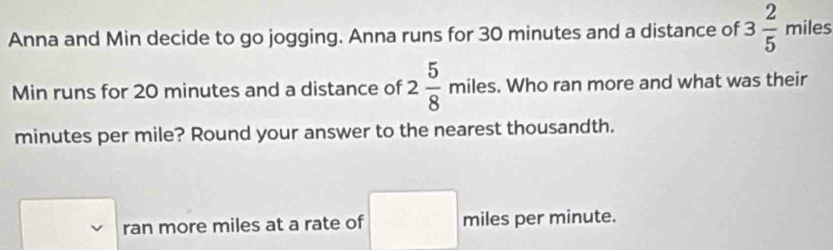 Anna and Min decide to go jogging. Anna runs for 30 minutes and a distance of 3 2/5  miles
Min runs for 20 minutes and a distance of 2 5/8 miles. . Who ran more and what was their
minutes per mile? Round your answer to the nearest thousandth. 
ran more miles at a rate of miles per minute.