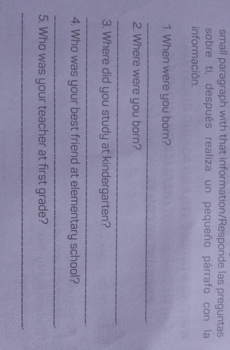 small paragraph with that information/Responde las preguntas 
sobre ti, después realiza un pequeño párrafo con la 
información. 
1. When were you born? 
_ 
. 
2. Where were you born? 
_ 
. 
3. Where did you study at kindergarten? 
_ 
. 
4. Who was your best friend at elementary school? 
_ 
. 
5. Who was your teacher at first grade? 
_ 
.